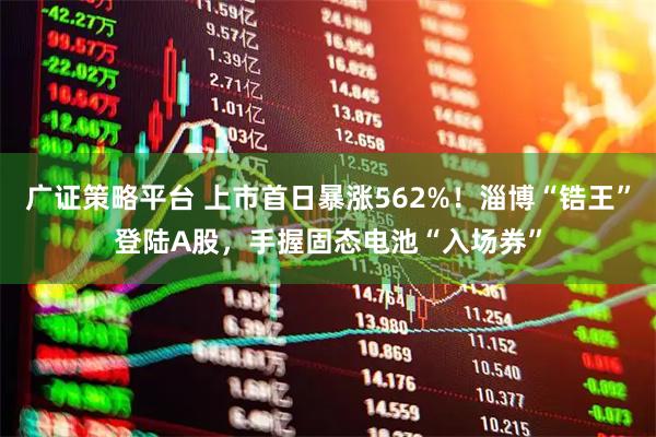 广证策略平台 上市首日暴涨562%！淄博“锆王”登陆A股，手握固态电池“入场券”