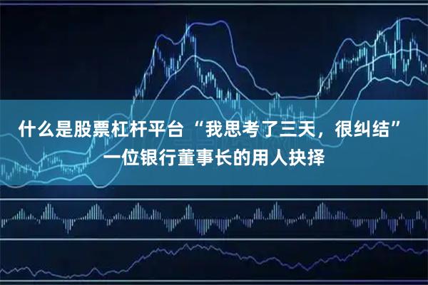 什么是股票杠杆平台 “我思考了三天，很纠结” 一位银行董事长的用人抉择